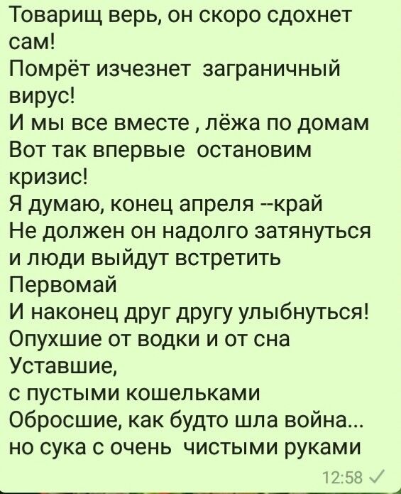Товарищ верь он скоро сдохнет сам Помрёт изчезнет заграничный вирус И мы все вместе лёжа по домам Вот так впервые остановим кризис Я думаю конец апреля край Не должен он надолго затянуться и люди выйдут встретить Первомай И наконец друг другу улыбнуться Опухшие от водки и от сна Уставшие с пустыми кошельками Обросшие как будто шла война но сука с очень чистыми руками