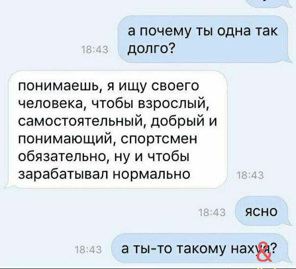 а почему ты одна так долго понимаешь я ищу своего человека чтобы взрослый самостоятельный добрый и понимающий спортсмен обязательно ну и чтобы зарабатывал нормально ЯСНО а тыто такому нах