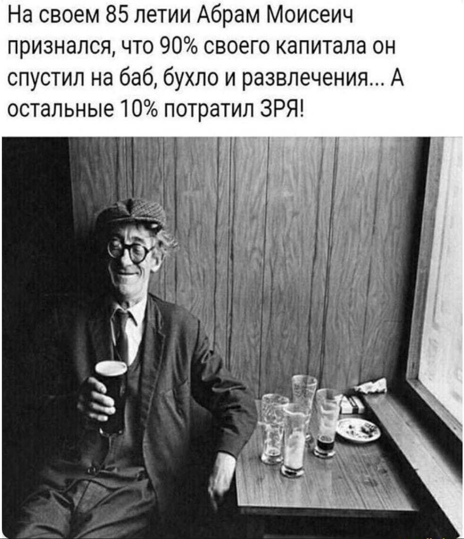 На своем 85 летии Абрам Моисеич признался что 90 своего капитала он спустил на баб бухло и развлечения А остальные 10 потратил ЗРЯ А 5