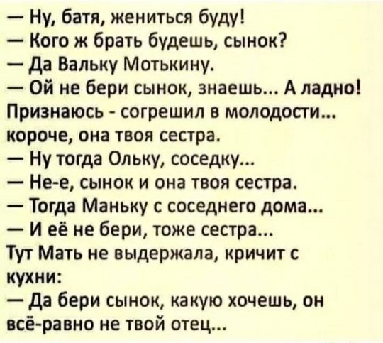 Ну батя жениться буду Кого ж брать будешь сынок да Вальку Мотькину Ой не бери сынок знаешь А ладно Признаюсь согрешил в молодости короче она твоя сестра Ну тогда Опьку соседку Не е сынок и она твоя сестра Тогда Маньку с соседнего дома И её не бери тоже сестра Тут Мать не выдержала кричит с кухни да бери сынок какую хочешь он всёравно не твой отец