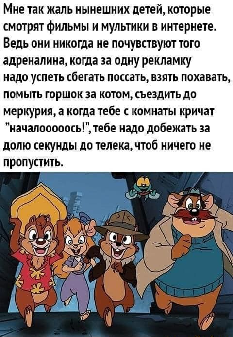 Мне так жаль нынешних детей которые смотрят фильмы и мультики в интернете Ведь они никогда не почувствуют того адреналина когда за одну рекламку надо успеть сбегать поссать взять похавать помыть горшок за котом сьездить до меркурияа когда тебе с комнаты кричат началооооось тебе надо добежать за долю секунды до телека чтоб ничего не пропустить