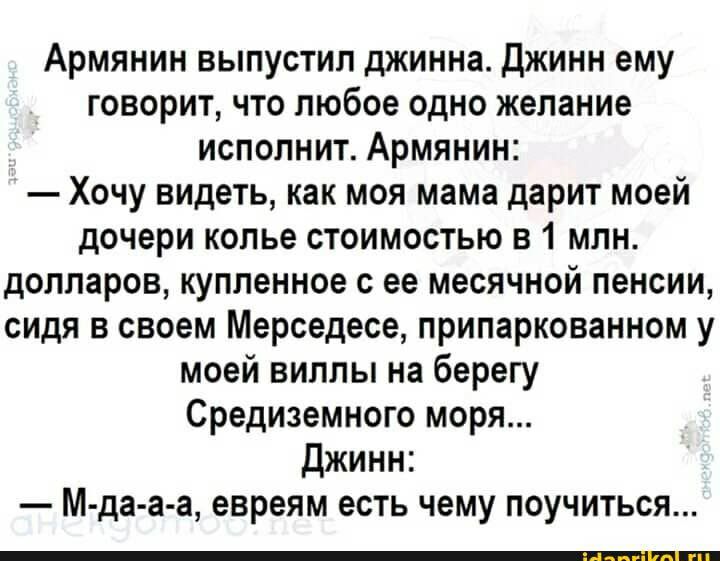 Армянин выпустил джинна Джинн ему говорит что любое одно желание исполнит Армянин Хочу видеть как моя мама дарит моей дочери колье стоимостью в 1 млн долларов купленное с ее месячной пенсии сидя в своем Мерседесе припаркованном у моей виллы на берегу Средиземного моря Джинн М да а а евреям есть чему поучиться