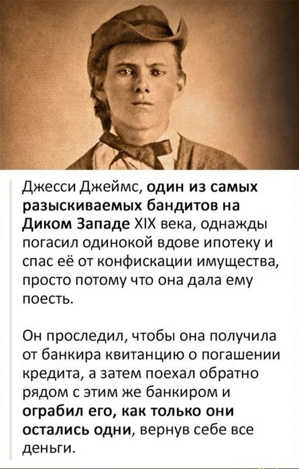 в джесси Джеймс один из самых разыскиваемых бандитов на Диком Западе ХХ века однажды погасил одинокой вдове ипотеку и спас её от конфискации имущества просто потому что она дала ему поесть Он проследил чтобы она получила от банкира квитанцию о погашении кредита а затем поехал обратно рядом с этим же банкиром и ограбил его как только они остались одни вернув себе все деньги