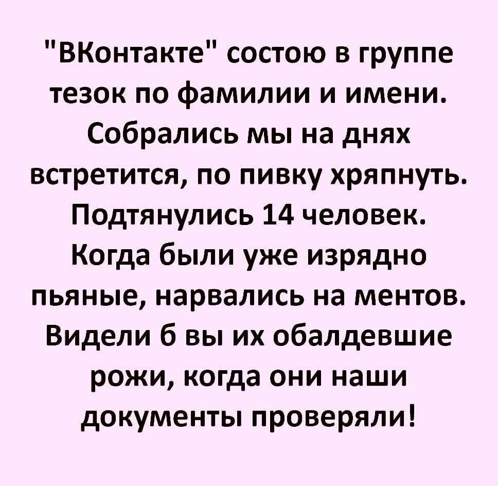 ВКонтакте состою в группе тезок по фамилии и имени Собрались мы на днях встретится по пивку хряпнуть Подтянулись 14 человек Когда были уже изрядно пьяные нарвались на ментов Видели б вы их обалдевшие рожи когда они наши документы проверяли