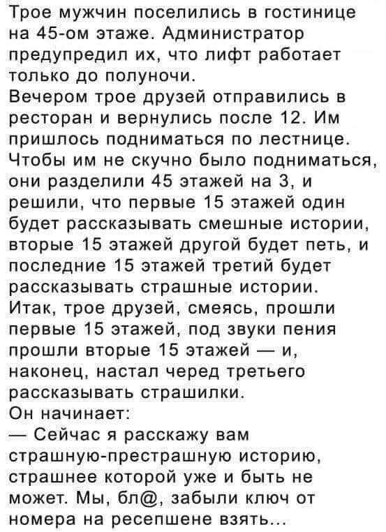 Трое мужчин поселились в гостинице на 45 ом этаже Администратор предупредил их что пифт работает ТОПЬКО ДО ПОПУНОЧИ Вечером трое друзей отправились в ресторан и вернулись после 12 Им пришлось подниматься по лестнице Чтобы им не скучно было подниматься они разделили 45 этажей на 3 и решили что первые 15 этажей один будет рассказывать смешные истории вторые 15 этажей другой будет петь и последние 15