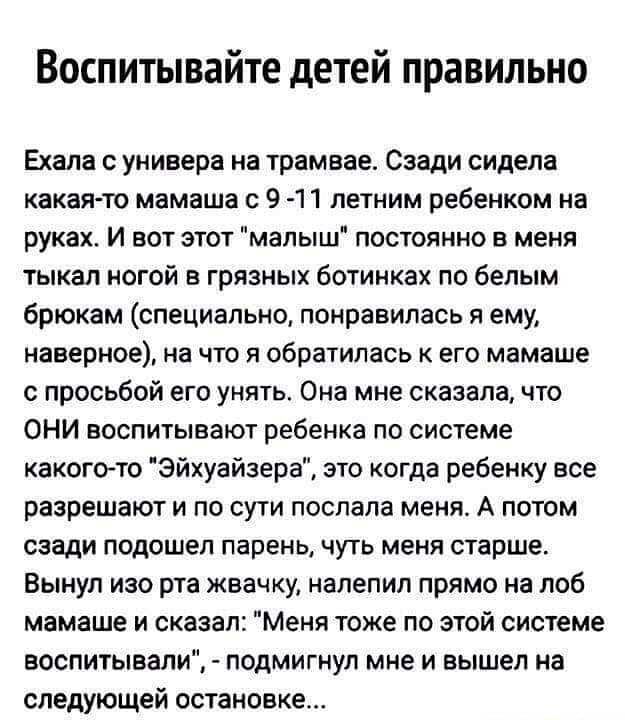 Воспитывайте детей правильно Ехала с универа на трамвае Сзади сидела какая то мамаша с 9 11 летним ребенком на руках И вот этот малыш постоянно в меня тыкал ногой в грязных ботинках по белым брюкам специально понравилась я ему наверное на что я обратилась к его мамаше с просьбой его унять Она мне сказала что ОНИ воспитывают ребенка по системе какого то Эйхуайзера это когда ребенку все разрешают и 