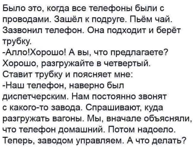 Было это когда все телефоны были с проводами Зашёл к подруге Пьём чай Зазвонип телефон Она подходит и берёт трубку АллоХорошо А вы что предлагаете Хорошо разгружайте в четвертый Ставит трубку и поясняет мне Наш телефон наверно был диспетчерским Нам постоянно звонят с какого то завода Спрашивают куда разгружать вагоны Мы вначале объясняли что телефон домашний Потом надоело Теперь заводом управляем 