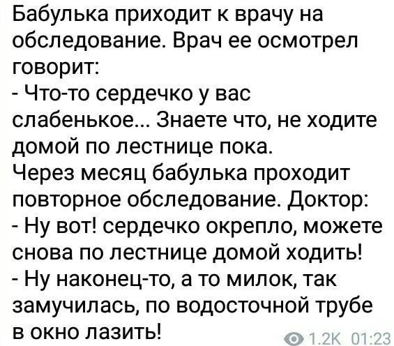 Бабупька приходит к врачу на обследование Врач ее осмотрел говорит Чтото сердечко у вас сп абенькое Знаете что не ходите домой по лестнице пока Через месяц бабулька проходит повторное обследование Доктор Ну вот сердечко окрепло можете снова по лестнице домой ходить Ну наконецто а то милок так замучилась по водосточной трубе в окно лазить