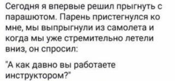 Сегодня я впервые решил прыгнуть с парашююм Парень пристегиупся ко мне мы выпрыгнупи из самолета и когда мы уже стремительно летели внищ он спросил А как давно вы работает инстуктором