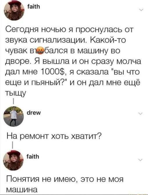 іаіш Сегодня ночью я проснулась от звука сигнализации Какой то чувак вібался в машину во дворе Я вышла и он сразу молча дал мне 1000 я сказала вы что еще и пьяный и он дал мне ещё тыщу Ф агеш На ремонт хоть хватит таки ПОНЯТИЯ не имею ЭТО не МОЯ МЭШИНЭ