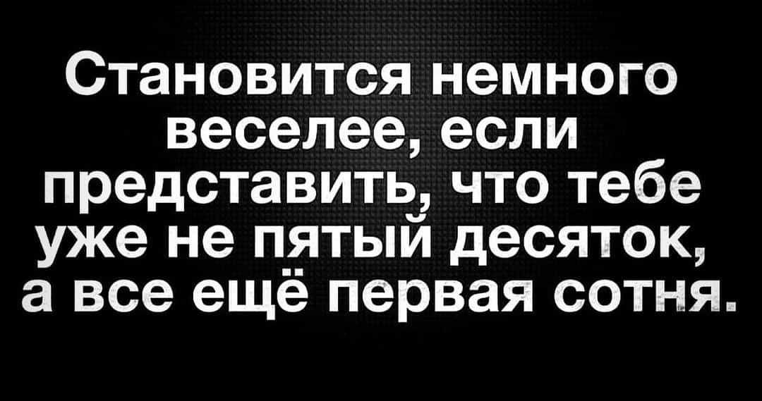 Становится немного веселеееспи представить что тебе уже не пятый десяток а все ещё первая сотня