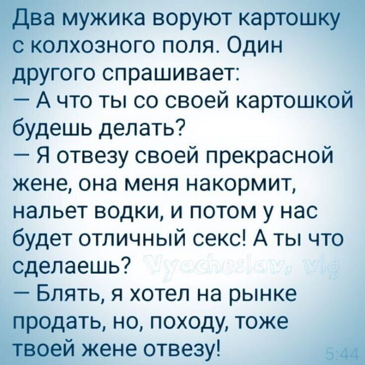 Два мужика воруют картошку с колхозного поля Один другого спрашивает А что ты со своей картошкой будешь делать Я отвезу своей прекрасной жене она меня накормит нальет водки и потом у нас будет отличный секс А ты что сделаешь Блять я хотел на рынке продать но походу тоже твоей жене отвезу 5344