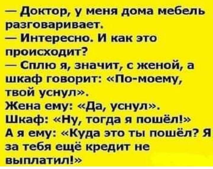 доктор, у меня дома мебель разговаривает.  Интересно. И как это происходит?  Сплю я, значит, с женой, а шкаф говорит: «помоему, твой уснул». Жена ему: «да, уснул». Шкаф: «ну, тогда я пошёл!» ая ему: «куда это ты пошёл? Я за тебя ещё кредит не выплатил!»