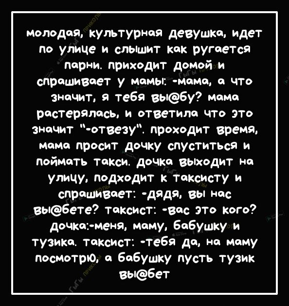 молодая культурная девушка идет по улице и сльпшит как ругается парни приходит домой и спрашивает у мамы мама а что значит я тебя выбу мама растерялась и ответила что это значит отвезу проходит время момо просит дочку спУститЬся и поймать Такси дочка выходит на улицу подходит к таксисту и спрашивает дядя вы нас вы6ете таксист вас это кого дочка меня маму бабушку и тузика таксист тебя да на маму по