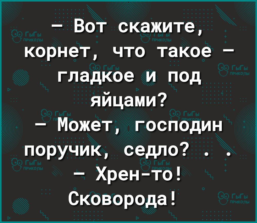 Вот скажите корнет что такое гладкое и под яйцами Может господин поручик седло Хрен то Сковорода