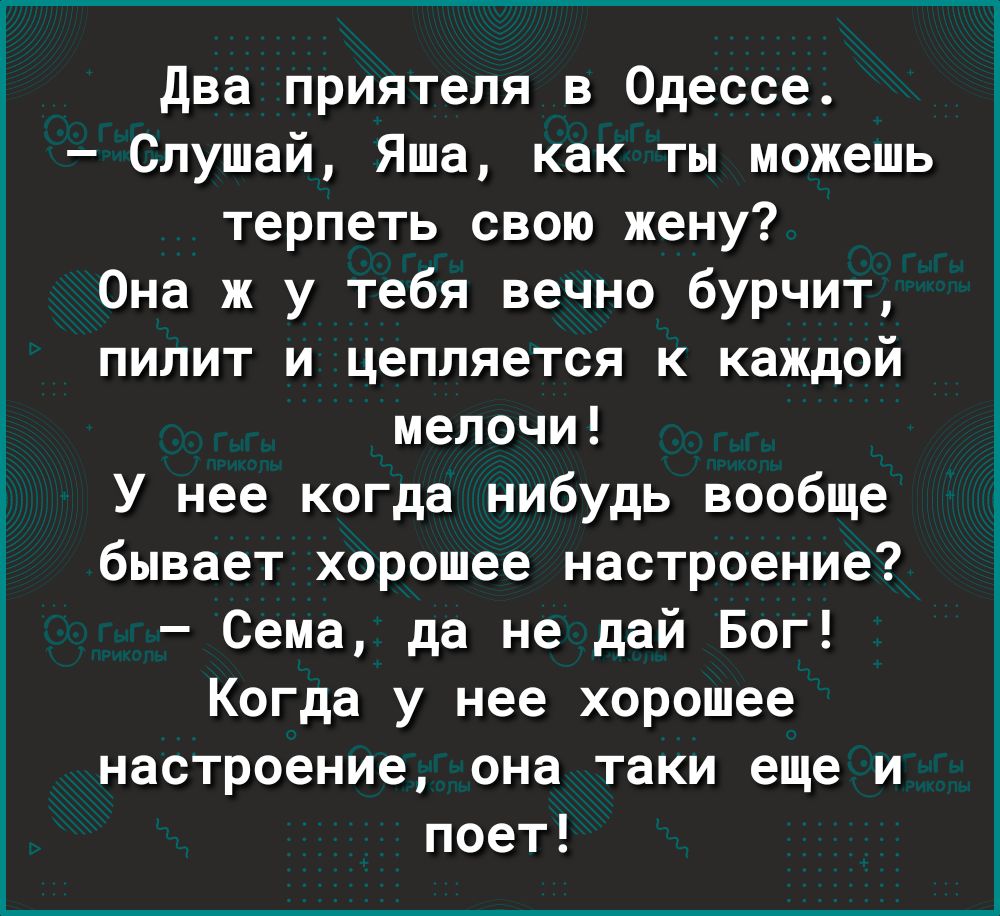 два приятеля в Одессе Слушай Яша как ты можешь терпеть свою жену Она ж у тебя вечно бурчит пилит и цепляется к каждой мелочи _ У нее когда нибудь вообще бывает хорошее настроение Сема да не дай Бог Когда у нее хорошее настроение она таки еще и поет