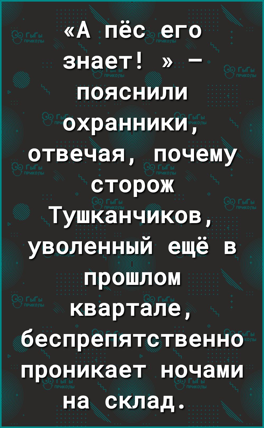 А пёс его знает пояснили охранники отвечая почему сторож Тушканчиков уволенный ещё в прошлом квартале беспрепятственно проникает ночами на склад