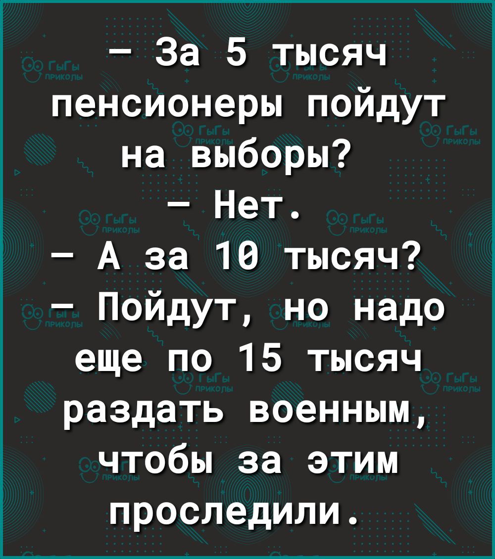 За 5 тысяч пенсионеры пойдут на выборы Нет А за 10 тысяч Пойдут но надо еще по 15 тысяч раздать военным чтобы за этим проследили