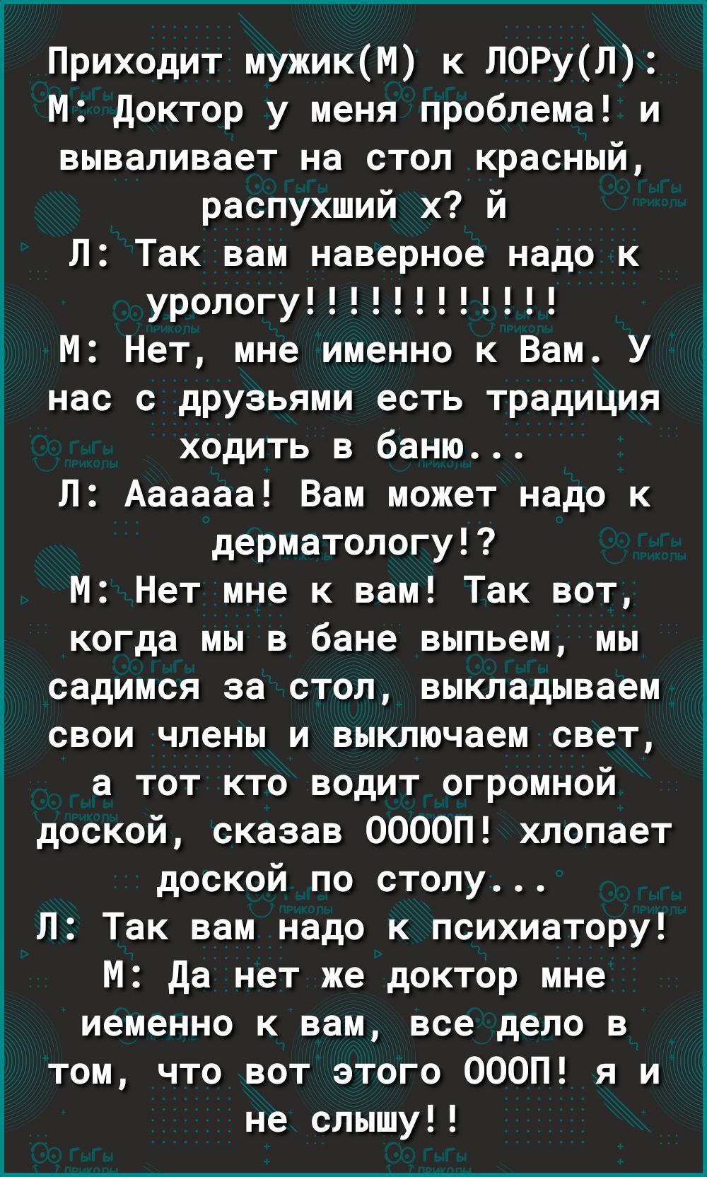 Приходит мужикМ к ЛОРуЛ М доктор у меня проблема и вываливает на стол красный распухший х й Л Так вам наверное надо к урологу М Нет мне именно к Вам У нас с друзьями есть традиция ходить в баню Л Аааааа Вам может надо к дерматологу М Нет мне к вам Так вот когда мы в бане выпьем мы садимся за стол выкладываем свои члены и выключаем свет а тот кто водит огромной доской сказав ООООП хлопает доской по