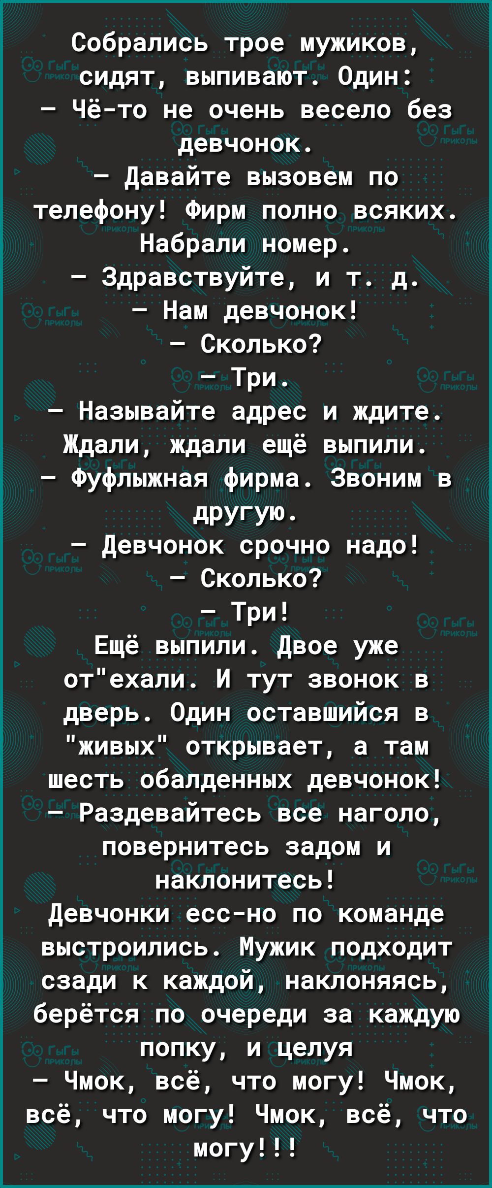 Собрались трое мужиков сидят выпивают Один Чё то не очень весело без девчонок давайте вызовем по телефону Фирм полно всяких Набрали номер Здравствуйте и т д Нам девчонок Сколько Три Называйте адрес и ждите Ждали ждали ещё выпили Фуфлыжная фирма Звоним в дРУГУЮ девчонок срочно надо Сколько Три Ещё выпили двое уже отехали И тут звонок в дверь Один оставшийся в живых открывает а там шесть обалденных 