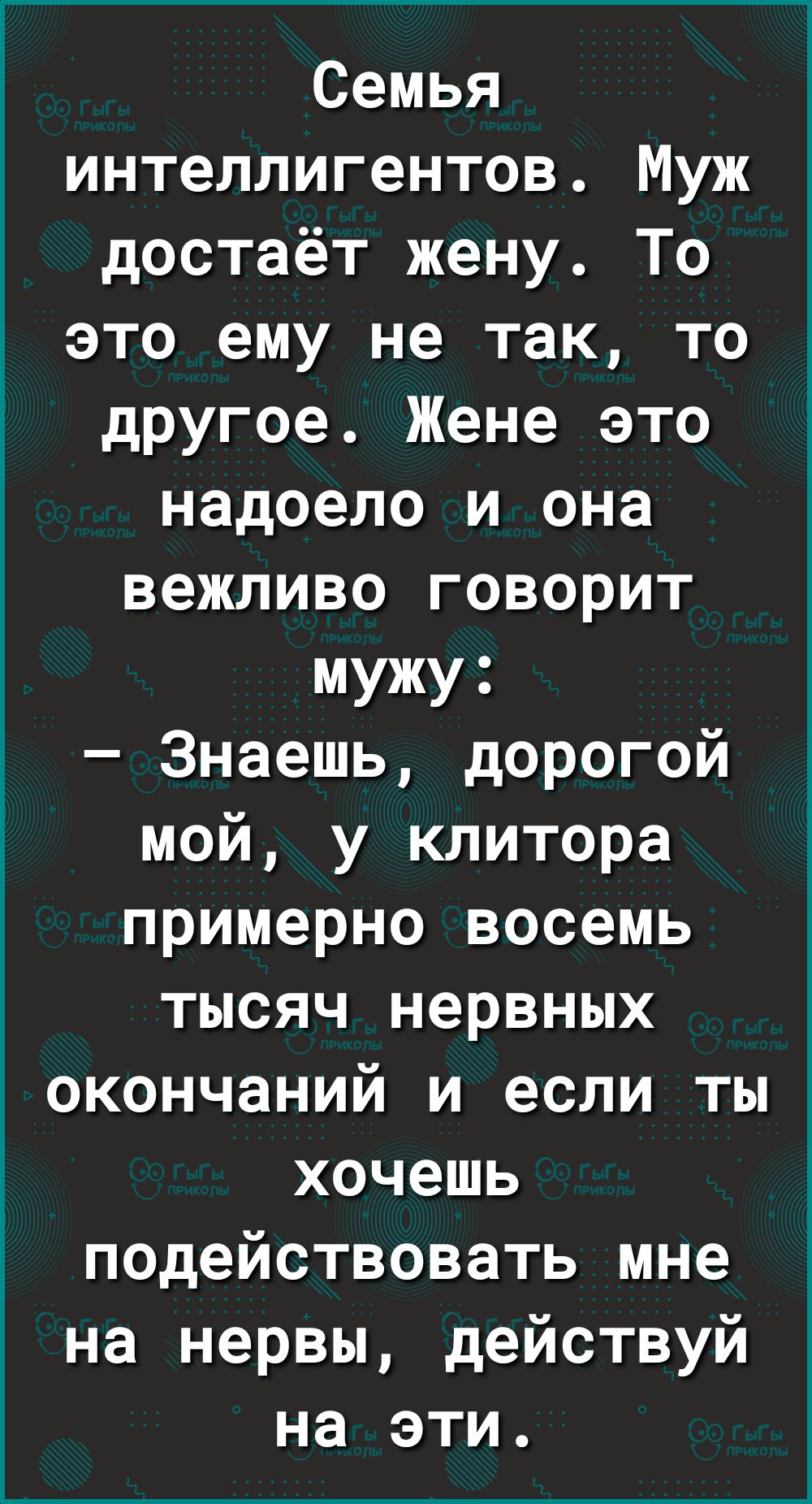 Семья интеллигентов Муж достаёт жену То это ему не так то другое Жене это надоело и она вежливо говорит мужу Знаешь дорогой мой у клитора примерно восемь тысяч нервных окончаний и если ты хочешь ПОДействовать мне на нервы действуй на эти