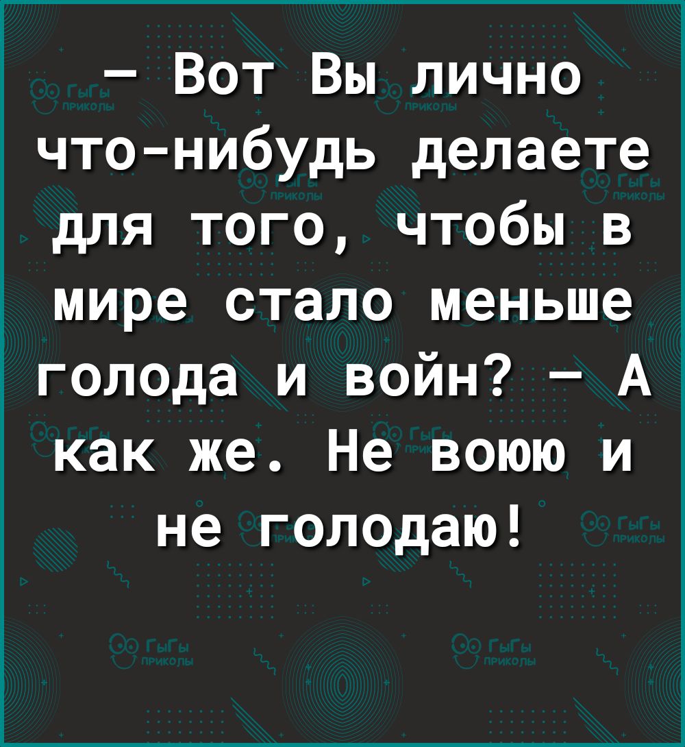 Вот Вы лично что нибудь делаете для того чтобы в мире стало меньше голода и войн А как же Не воюю и не голодаю