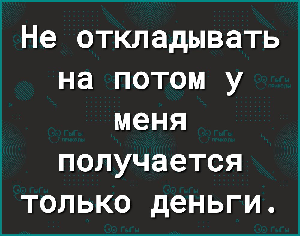 Не откладывать на потом у меня получается только деньги