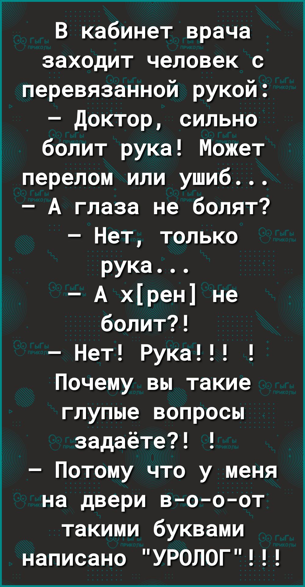 В кабинет врача заходит человек с перевязанной рукой доктор сильно болит рука Может перелом или ушиб А глаза не болят Нет только рука А хрен не болит Нет Рука Почему вы такие глупые вопросы задаёте Потому что у меня на двери в о о от такими буквами написано УРОЛОГ