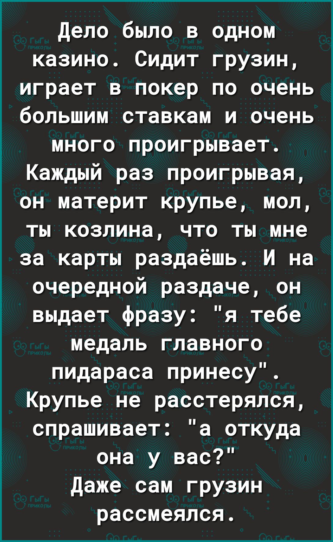 дело было в одном казино Сидит грузин играет в покер по очень большим ставкам и очень много проигрывает Каждый раз проигрывая он материт крупье мол ты козлина что ты мне за карты раздаёшь И на очередной раздаче он выдает фразу я тебе медаль главного пидараса принесу Крупье не расстерялся спрашивает а откуда она у вас даже сам грузин рассмеялся