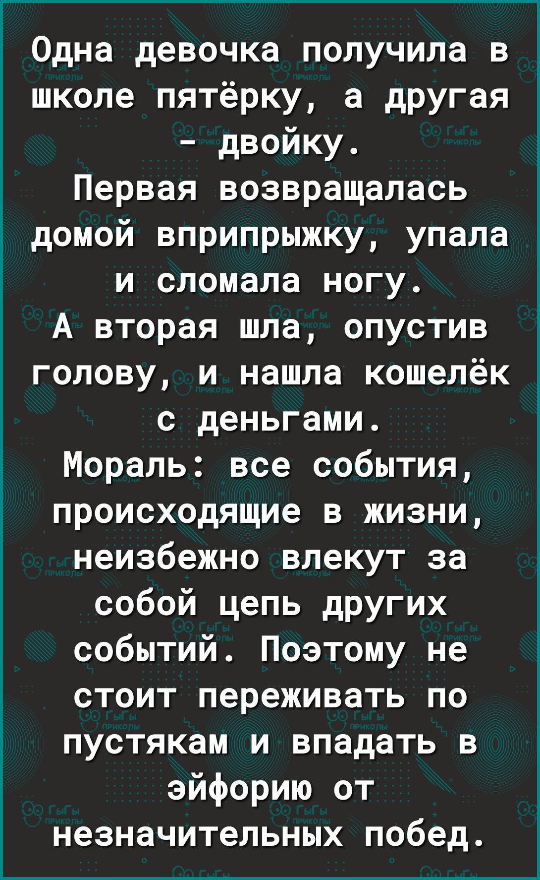 Одна девочка получила в школе пятёрку а другая двойку Первая возвращалась домой вприпрыжку упала и сломала ногу А вторая шла опустив голову и нашла кошелёк с деньгами Мораль все события происходящие в жизни неизбежно влекут за собой цель других событий Поэтому не стоит переживать по пустякам и впадать в эйфорию от незначительных побед