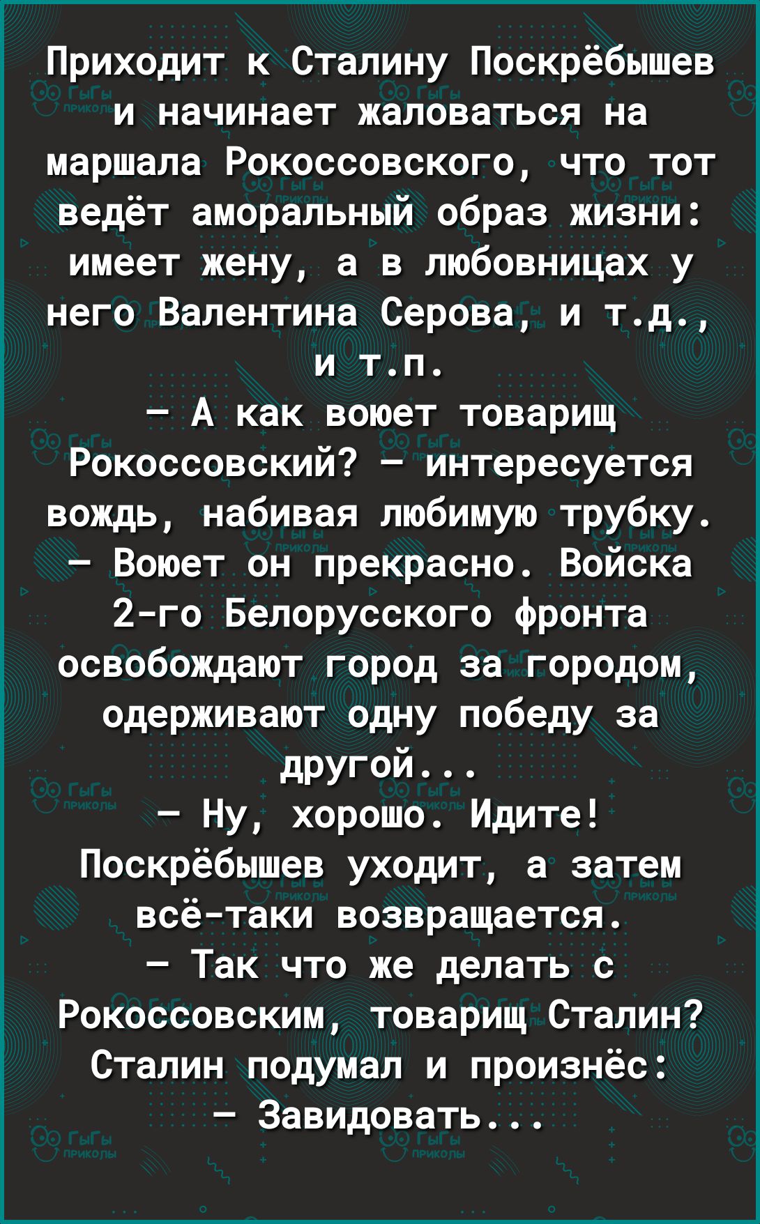Приходит к Сталину Поскрёбышев и начинает жаловаться на маршала Рокоссовского что тот ведёт аморальный образ жизни имеет жену а в любовницах у него Валентина Серова и тд и тп А как воюет товарищ Рокоссовский интересуется вождь набивая любимую трубку Воюет он прекрасно Войска 2 го Белорусского фронта освобождают город за городом одерживают одну победу за другой Ну хорошо Идите Поскрёбышев уходит а 