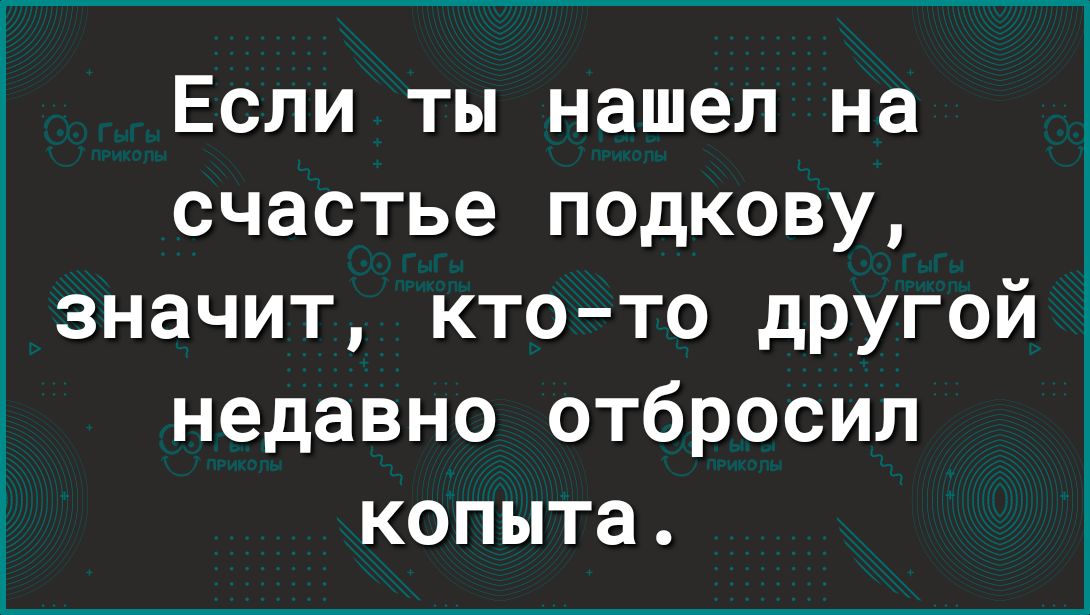 Если ты нашел на счастье подкову значит кто то дРУгой недавно отбросил копыта