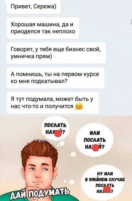 Привет Сережа Хорошая машина да и приоделся так неплохо Говорят у тебя еще бизнес свой умничка прям А помнишь ты на первом курсе ко мне подкатывал Я тут подумала может быть у нас что то и получится