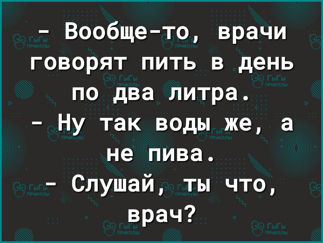 Вообщето врачи говорят пить в день по два литра Ну так воды же а не пива Слушай ты что врач