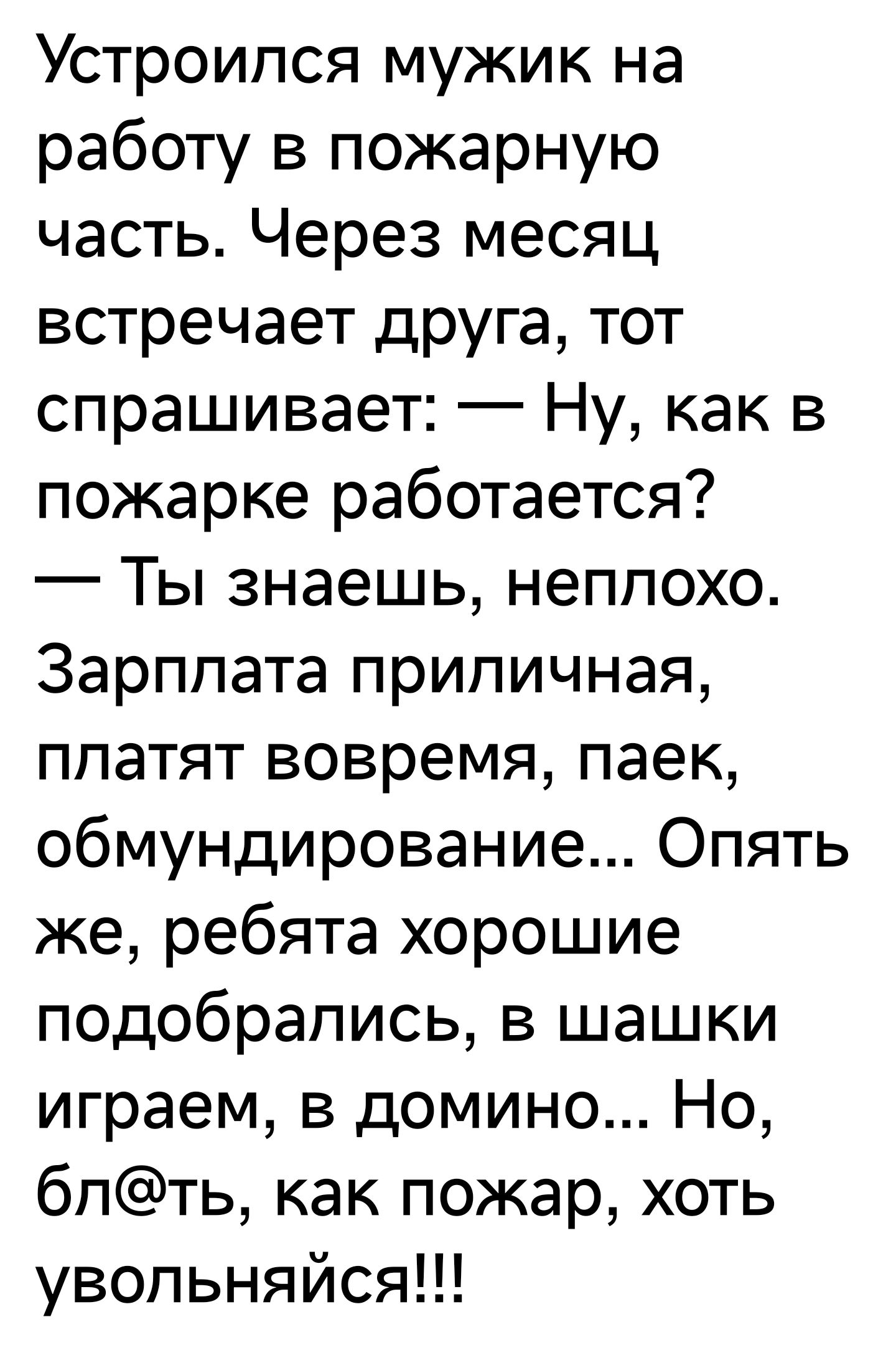 Устроился мужик на работу в пожарную часть Через месяц встречает друга тот спрашивает Ну как в пожарке работается Ты знаешь неплохо Зарплата приличная ппатят вовремя паек обмундирование Опять же ребята хорошие подобрались в шашки играем в домино Но бпть как пожар хоть увопьняйся