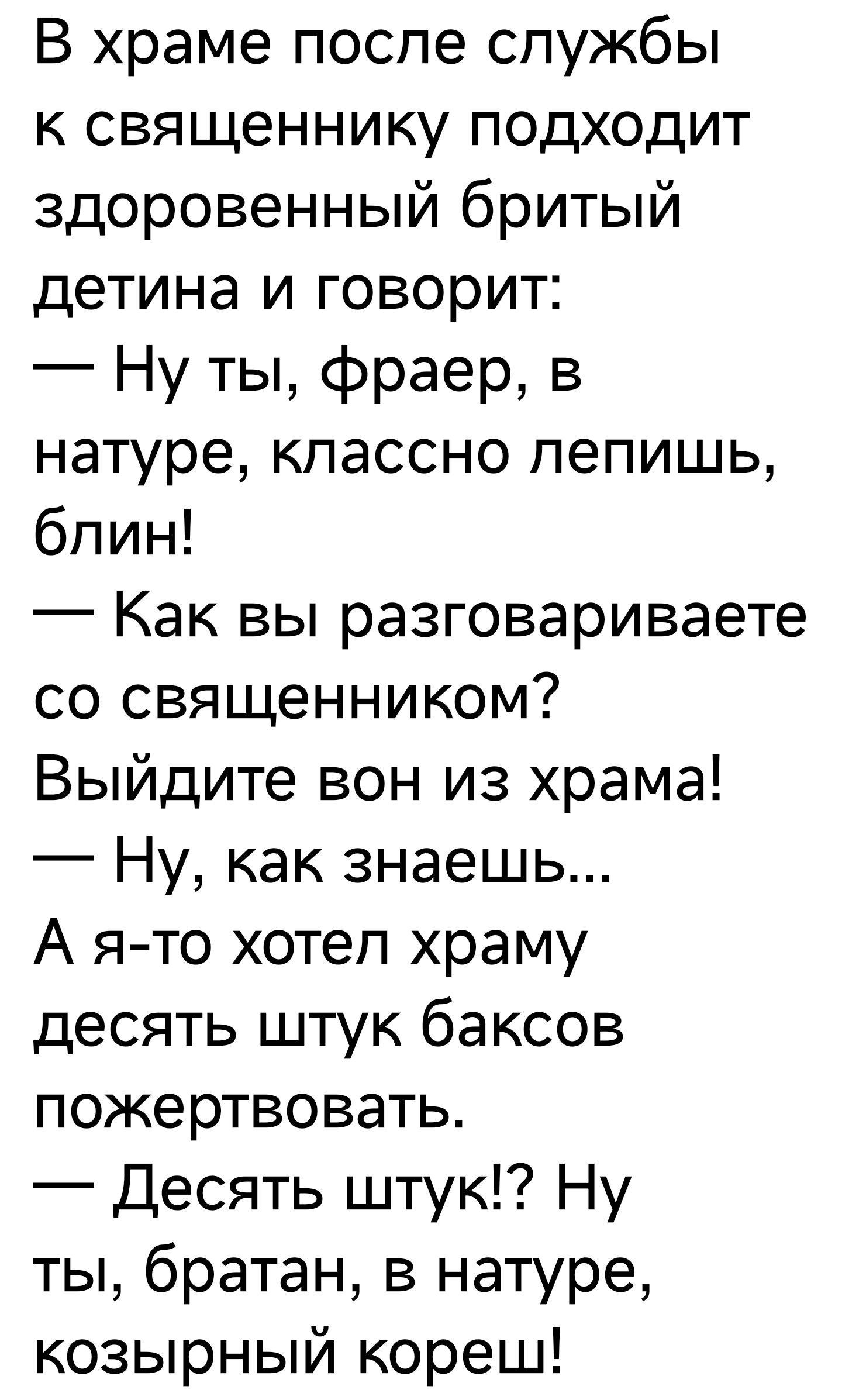 В храме поспе службы к священнику подходит здоровенный бритый детина и говорит Ну ты фраер в натуре классно пепишь бпин Как вы разговариваете со священником Выйдите вон из храма Ну как знаешь А ято хотеп храму десять штук баксов пожертвовать Десять штук Ну ты братан в натуре козырный кореш