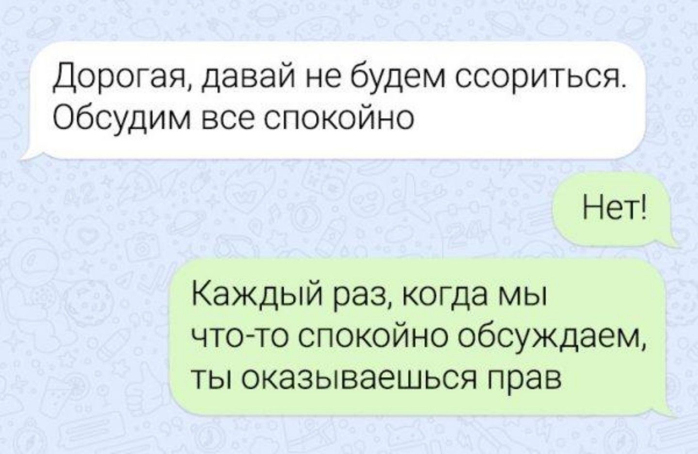 Дорогая давай не будем ссориться Обсудим все спокойно Нет Каждый раз когда мы ЧТО ТО СПОКОЙНО обсуждаем ТЫ оказываешься прав