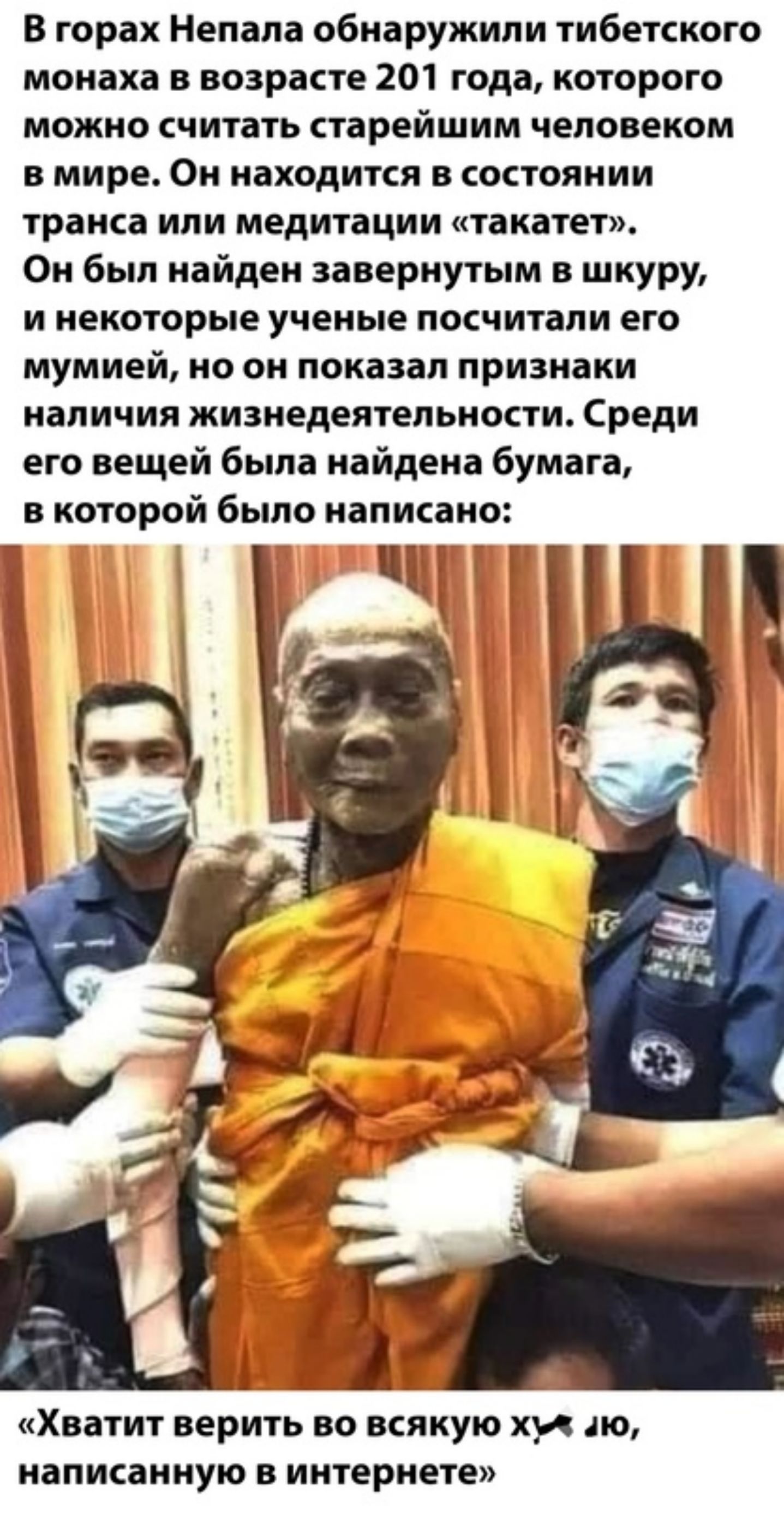 В горах Непала обнаружили тибетского монаха в возрасте 201 года которого можно считать старейшим человеком в мире Он находится в состоянии транса ИЛИ медитации такатет Он был найден завернутым в шкуру и некоторые ученые посчитали его мумией но он показал признаки наличия жизнедеятельности Среди его вещей была найдена бумага в которой было написано Хватит верить во всякую хи до написанную в интерне