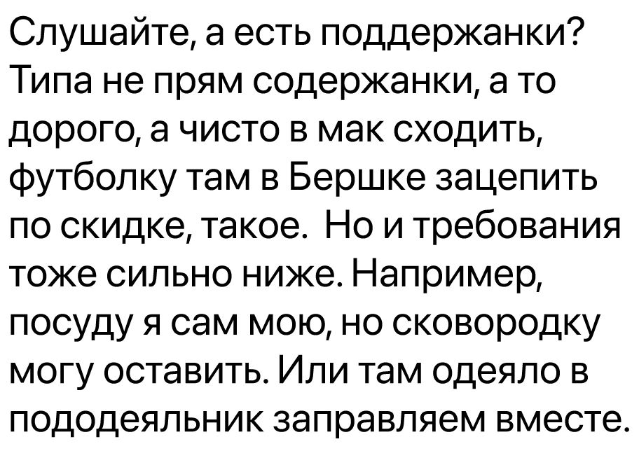 Слушайте а есть поддержанки Типа не прям содержанки а то дорого а чисто в мак сходить Футболку там в Бершке зацепить по скидке такое Но и требования тоже сильно ниже Например посуду я сам мою но сковородку могу оставить Или там одеяло в пододеяльник заправляем вместе