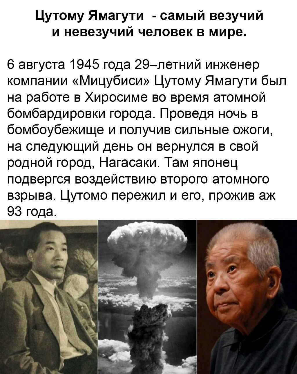 Цутому Ямагути самый везучий и невезучий человек в мире 6 августа 1945 года 29летний инженер компании Мицубиси Цутому Ямагути был на работе в Хиросиме во время атомной бомбардировки города Проведя ночь в бомбоубежище и получив сильные ожоги на следующий день он вернулся в свой родной город Нагасаки Там японец подвергся воздействию второго атомного взрыва Цутомо пережил и его прожив аж