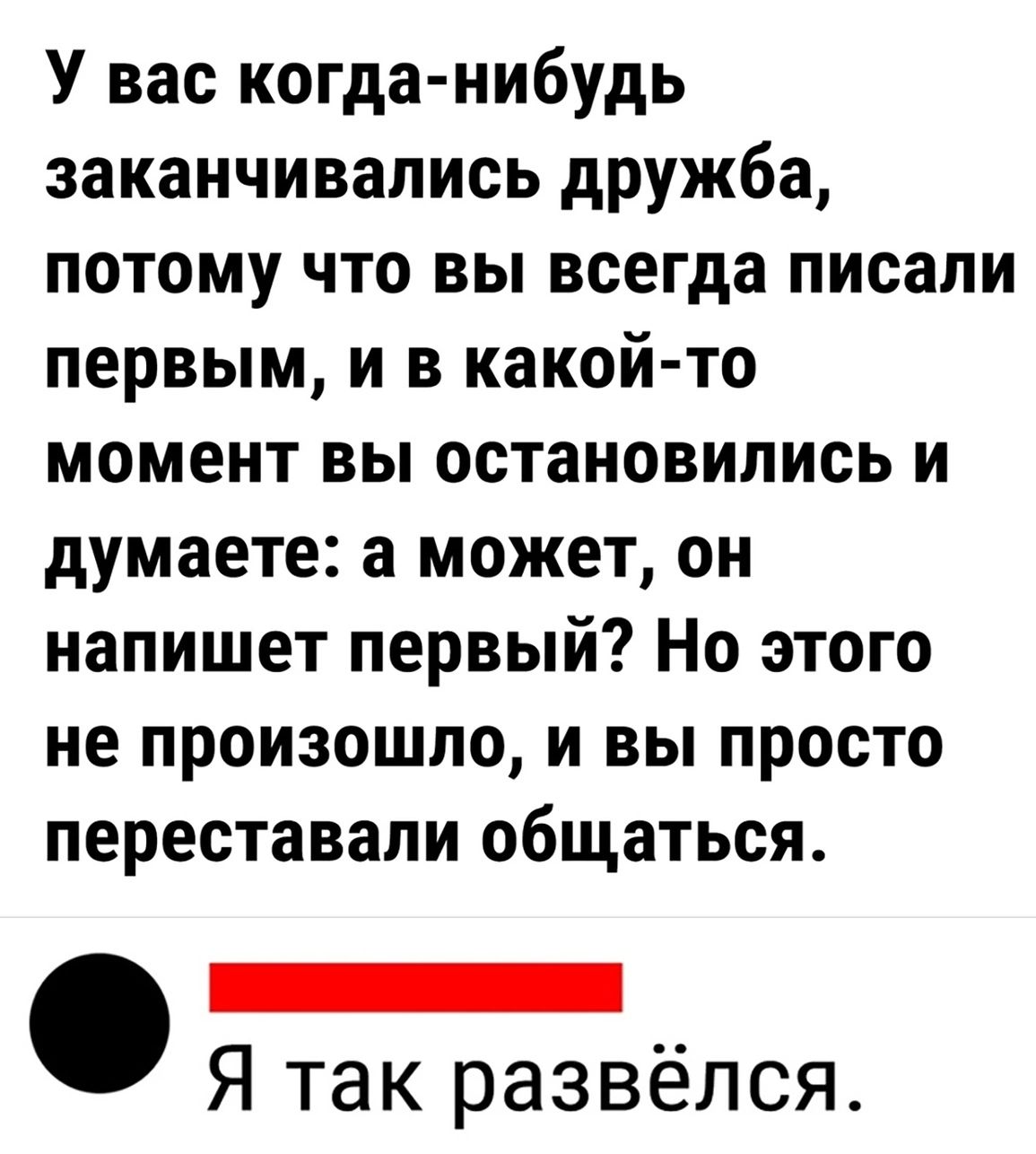 У вас когда нибудь заканчивались дружба потому что вы всегда писали первым и в какой то момент вы остановились и думаете а может он напишет первый Но этого не произошло и вы просто переставали общаться оо Я так развёлся