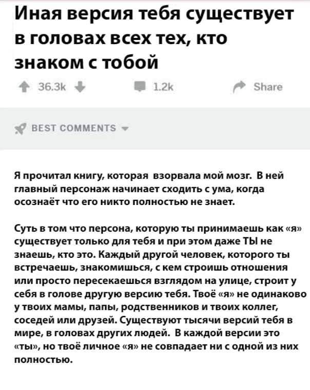 Иная версия тебя существует в головах всех тех, кто знаком с тобой

Я прочитал книгу, которая взорвала мой мозг. В ней главный персонаж начинает сходить с ума, когда осознаёт что его никто полностью не знает.

Суть в том что персона, которую ты принимаешь как «я» существует только для тебя и при этом даже Ты не знаешь, что это. Каждый другой человек, которого ты встречаешь, знакомишься, с кем строишь отношения или просто пересекаешься взглядом на улице, строит у себя в голове другую версию тебя. Твоё «я» не одинаково в твоих глазах, родственных и твоих коллег, друзей. Существует тысячи версий тебя в мире, и в голове других людей. В каждой версии это ты, но твоё личное «я» не совпадает ни с одной из них полностью.
