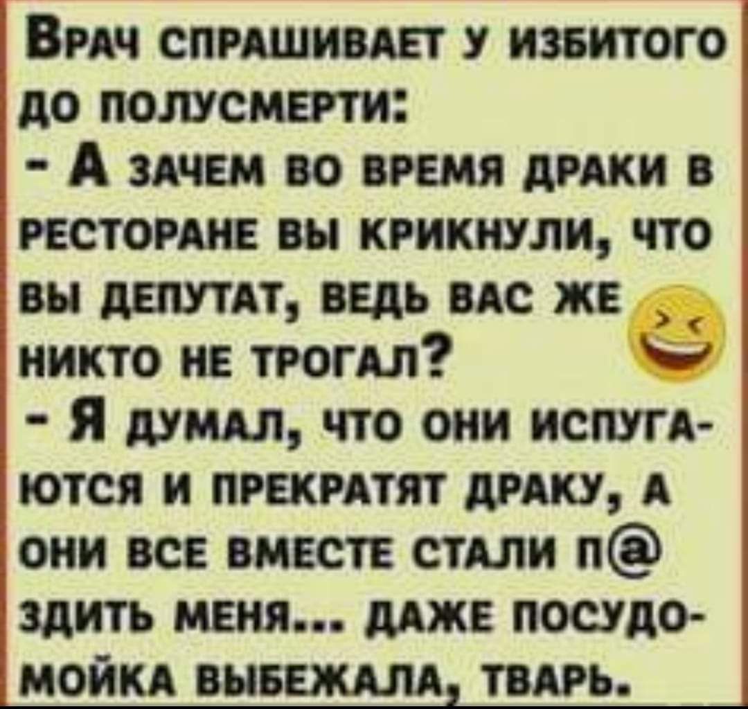 ВРАЧ СПРАШИВАЕТ У ИЗБИТОГО ДО ПОЛУСМЕРТИ А зАЧЕМ ВО ВРЕМЯ ДРАКИ В РЕСТОРАНЕ ВЫ КРИКНУЛИ ЧТО ВЫ ДЕПУТАТ ВЕДЬ ВАС ЖЕ НИКТО НЕ ТРОГАЛ Ь Я дуМАЛ ЧТО ОНИ ИСПУГА ЮТСЯ И ПРЕКРАТЯТ ДРАКУ А ОНИ ВСЕ ВМЕСТЕ СТАЛИ П ЗДИТЬ МЕНЯ ДАЖЕ ПОСУДО МОЙКА ВЫБЕЖАЛА ТВАРЬ