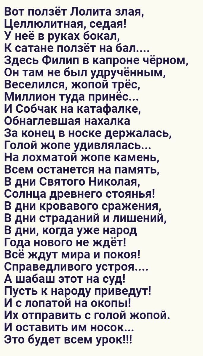 Вот ползёт Лолита злая Целлюлитная седая У неё в руках бокал К сатане ползёт на бал Здесь Филип в капроне чёрном Он там не был удручённым Веселился жопой трёс Миллион туда принёс И Собчак на катафалке Обнаглевшая нахалка За конец в носке держалась Голой жопе удивлялась На лохматой жопе камень Всем останется на память В дни Святого Николая Солнца др