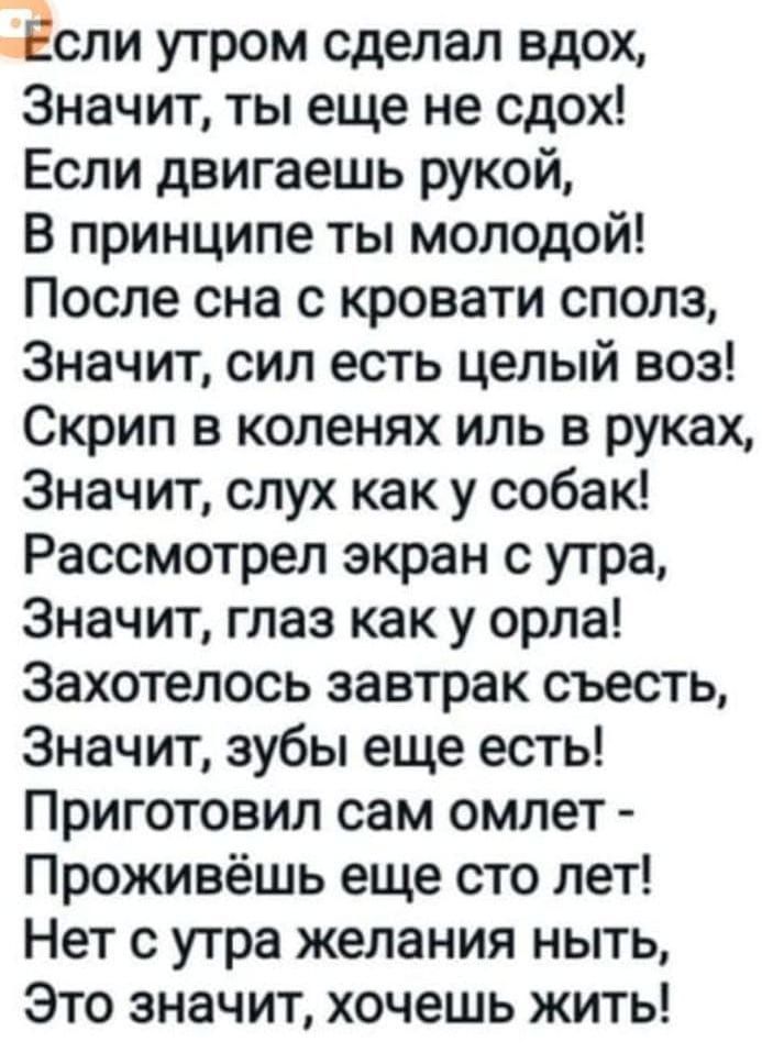 Если утром сделал вдох Значит ты еще не сдох Если двигаешь рукой В принципе ты молодой После сна с кровати сполз Значит сил есть целый воз Скрип в коленях иль в руках Значит слух как у собак Рассмотрел экран с утра Значит глаз как у орла Захотелось завтрак съесть Значит зубы еще есть Приготовил сам омлет Проживёшь еще сто лет Нет с утра желания ныт