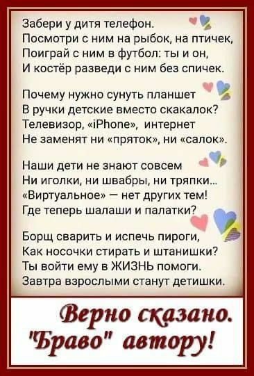 Забери у дитя телефон чт Посмотри с ним на рыбок на птичек Поиграй с ним в футбол ты и он И костёр разведи с ним без спичек Почему нужно сунуть планшет В ручки детские вместо скакалок Телевизор РБопе интернет Не заменят ни пряток ни салок Наши дети не знают совсем Ни иголки ни швабры ни тряпки Виртуальное нет других тем Где теперь шалаши и палатки 