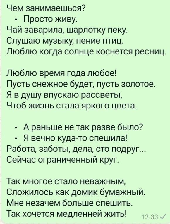 Чем занимаешься Просто живу Чай заварила шарлотку пеку Слушаю музыку пение птиц Люблю когда солнце коснется ресниц Люблю время года любое Пусть снежное будет пусть золотое Я в душу впускаю рассветы Чтоб жизнь стала яркого цвета Араньше не так разве было Я вечно куда то спешила Работа заботы дела сто подруг Сейчас ограниченный круг Так многое стало 