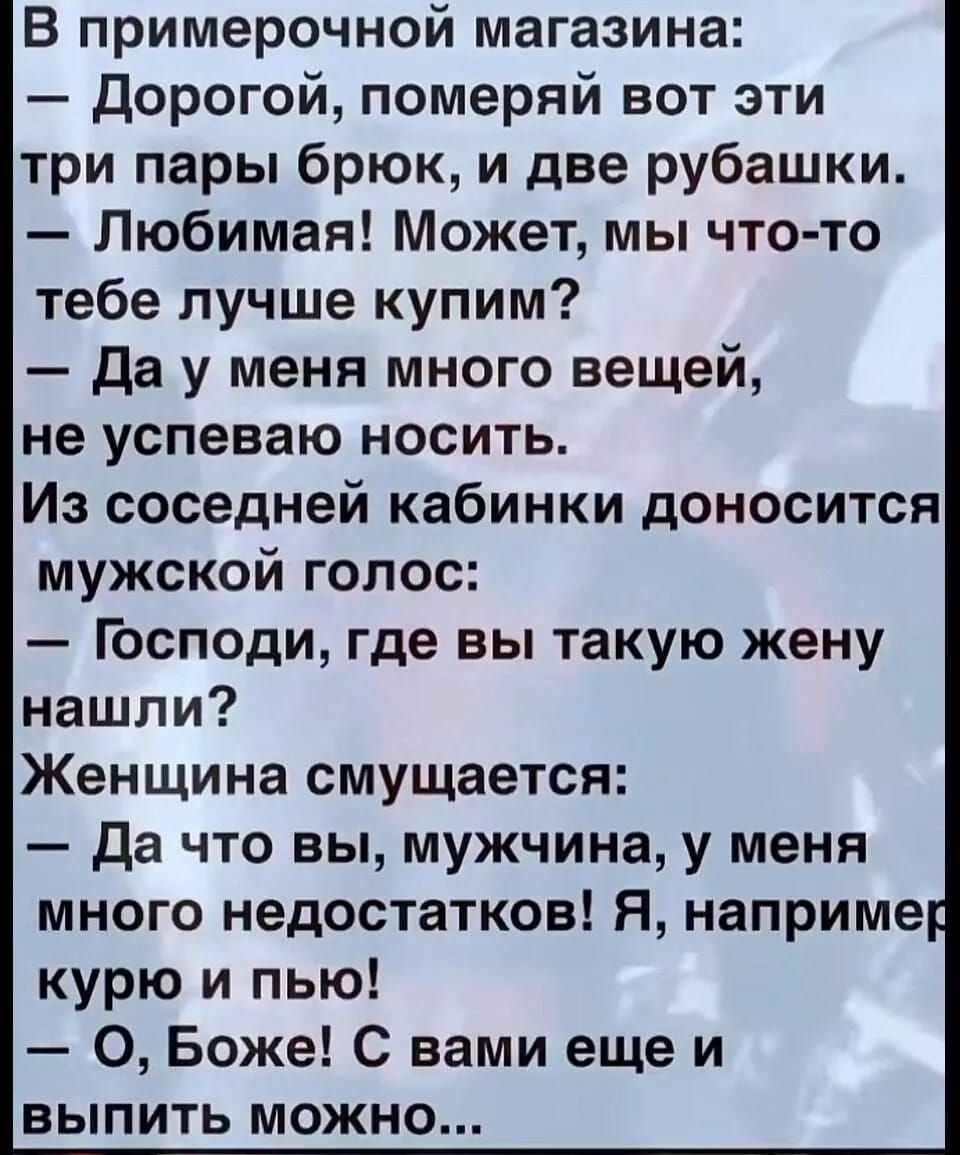 В примерочной магазина Дорогой померяй вот эти три пары брюк и две рубашки Любимая Может мы что то тебе лучше купим Да у меня много вещей не успеваю носить Из соседней кабинки доносится мужской голос Господи где вы такую жену нашли Женщина смущается Да что вы мужчина у меня много недостатков Я наприме курю и пью О Боже С вами еще и выПиИТЬ можнНОо