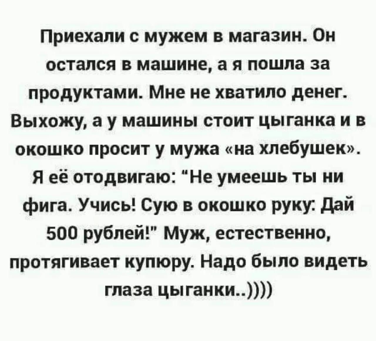 Приехали с мужем в магазин Он остался в машине а я пошла за продуктами Мне не хватило денег Выхожу а у машины стоит цыганка и в окошко просит у мужа на хлебушек Я её отодвигаю Не умеешь ты ни фига Учись Сую в окошко руку Дай 500 рублей Муж естественно протягивает купюру Надо было видеть глаза цыганки