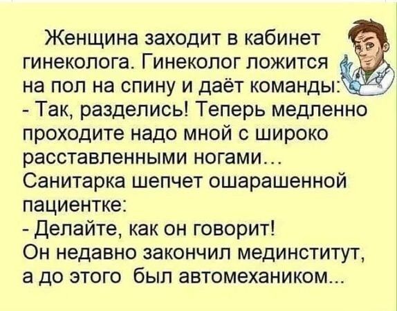 Женщина заходит в кабинет гинеколога Гинеколог ложится на пол на спину и даёт команды Так разделись Теперь медленно проходите надо мной с широко расставленными ногами Санитарка шепчет ошарашенной пациентке Делайте как он говорит Он недавно закончил мединститут а до этого был автомехаником